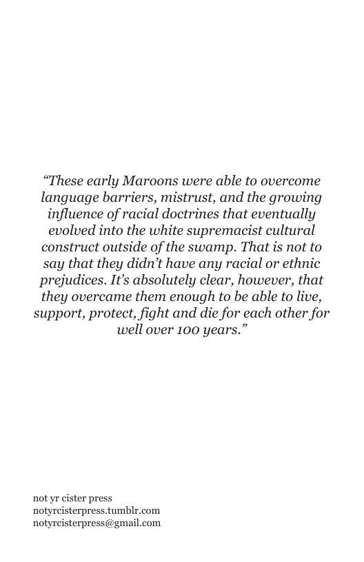 “These early Maroons were able to overcome language barriers, mistrust, and the growing influence of racial doctrines that eventually evolved into the white supremacist cultural construct outside of the swamp. That is not to say that they didn’t have any racial or ethnic prejudices. It’s absolutely clear, however, that they overcame them enough to be able to live, support, protect, fight and die for each other for well over 100 years.”  